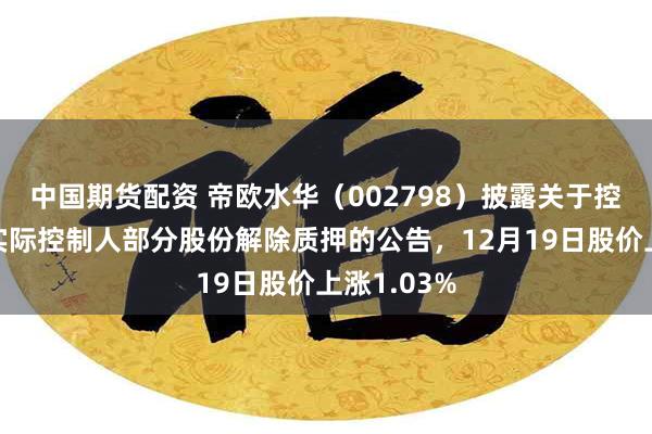 中国期货配资 帝欧水华（002798）披露关于控股股东、实际控制人部分股份解除质押的公告，12月19日股价上涨1.03%