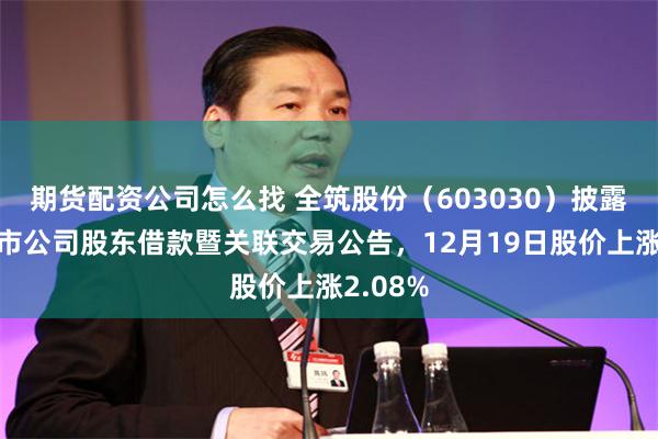 期货配资公司怎么找 全筑股份（603030）披露拟向上市公司股东借款暨关联交易公告，12月19日股价上涨2.08%