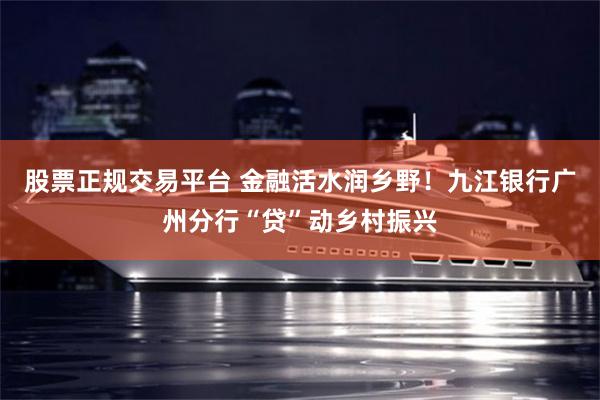 股票正规交易平台 金融活水润乡野！九江银行广州分行“贷”动乡村振兴