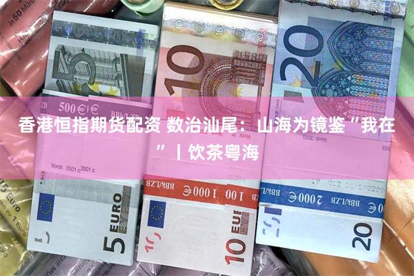 香港恒指期货配资 数治汕尾：山海为镜鉴“我在”丨饮茶粤海