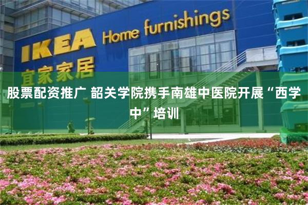 股票配资推广 韶关学院携手南雄中医院开展“西学中”培训