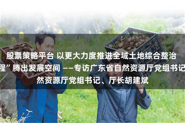 股票策略平台 以更大力度推进全域土地综合整治 为“百千万工程”腾出发展空间 ——专访广东省自然资源厅党组书记、厅长胡建斌