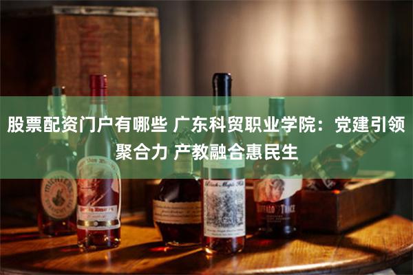 股票配资门户有哪些 广东科贸职业学院：党建引领聚合力 产教融合惠民生