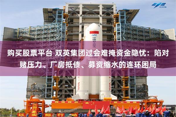 购买股票平台 双英集团过会难掩资金隐忧：陷对赌压力、厂房抵债、募资缩水的连环困局