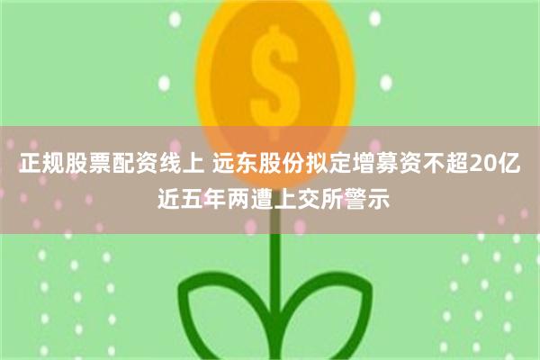 正规股票配资线上 远东股份拟定增募资不超20亿 近五年两遭上交所警示