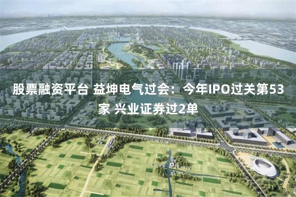 股票融资平台 益坤电气过会：今年IPO过关第53家 兴业证券过2单