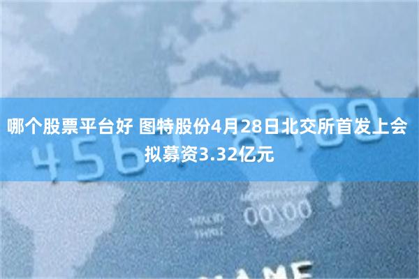 哪个股票平台好 图特股份4月28日北交所首发上会 拟募资3.32亿元