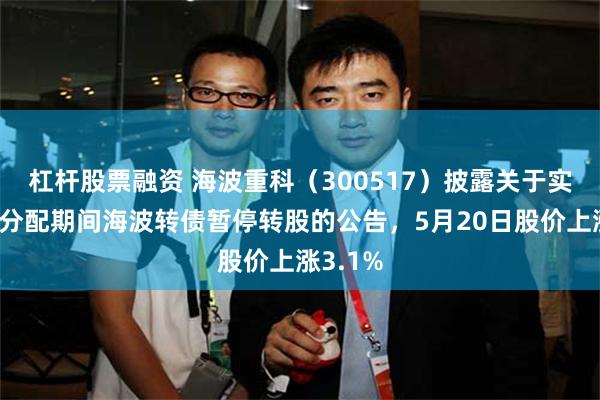 杠杆股票融资 海波重科（300517）披露关于实施利润分配期间海波转债暂停转股的公告，5月20日股价上涨3.1%