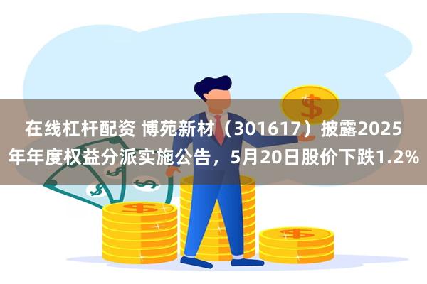 在线杠杆配资 博苑新材（301617）披露2025年年度权益分派实施公告，5月20日股价下跌1.2%