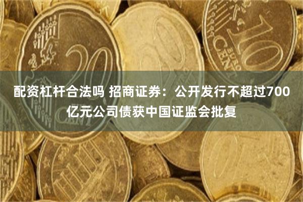配资杠杆合法吗 招商证券：公开发行不超过700亿元公司债获中国证监会批复