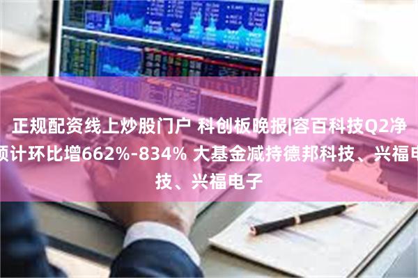 正规配资线上炒股门户 科创板晚报|容百科技Q2净利预计环比增662%-834% 大基金减持德邦科技、兴福电子