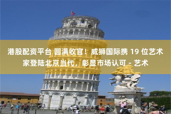 港股配资平台 圆满收官！威狮国际携 19 位艺术家登陆北京当代，彰显市场认可 - 艺术