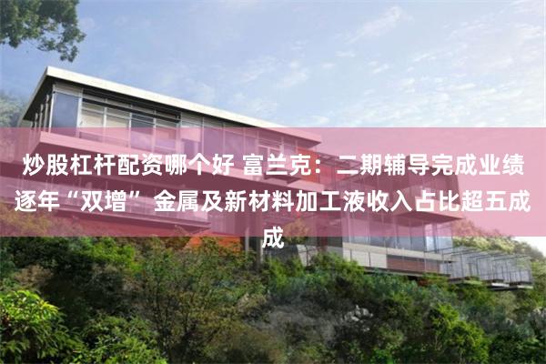 炒股杠杆配资哪个好 富兰克：二期辅导完成业绩逐年“双增” 金属及新材料加工液收入占比超五成