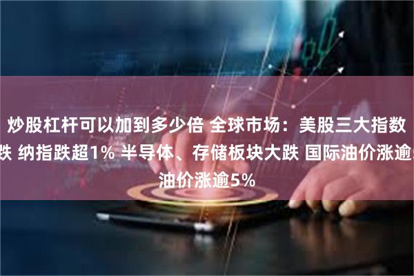 炒股杠杆可以加到多少倍 全球市场：美股三大指数收跌 纳指跌超1% 半导体、存储板块大跌 国际油价涨逾5%