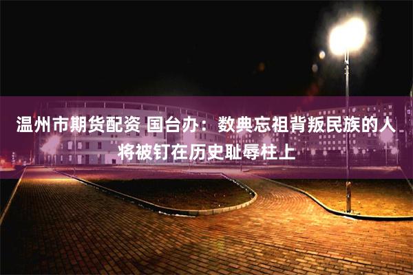 温州市期货配资 国台办:数典忘祖背叛民族的人将被钉在历史耻辱柱上