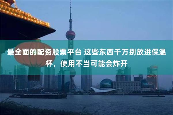 最全面的配资股票平台 这些东西千万别放进保温杯,使用不当可能会炸开