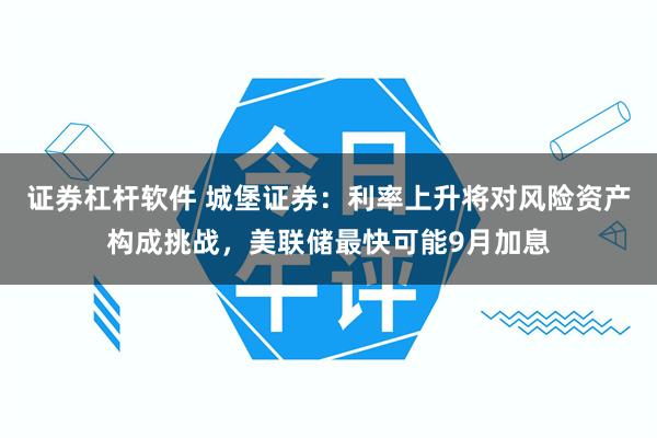证券杠杆软件 城堡证券：利率上升将对风险资产构成挑战，美联储最快可能9月加息