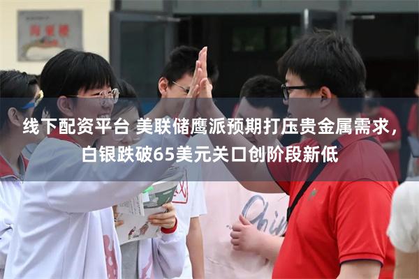 线下配资平台 美联储鹰派预期打压贵金属需求，白银跌破65美元关口创阶段新低