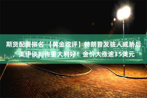 期货配资排名 【黄金收评】特朗普发骇人威胁后，美伊谈判传重大利好！金价大涨逾35美元