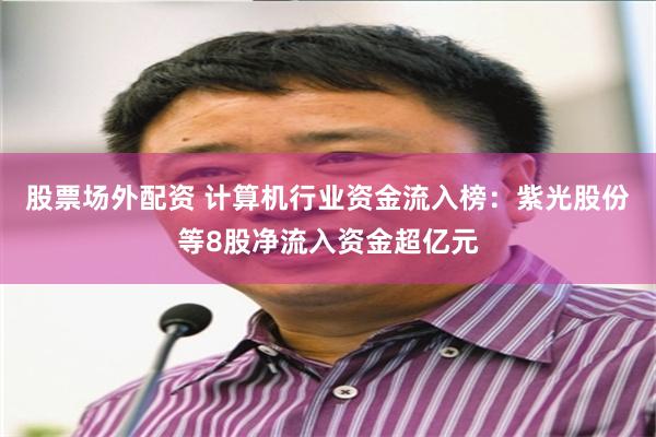 股票场外配资 计算机行业资金流入榜：紫光股份等8股净流入资金超亿元
