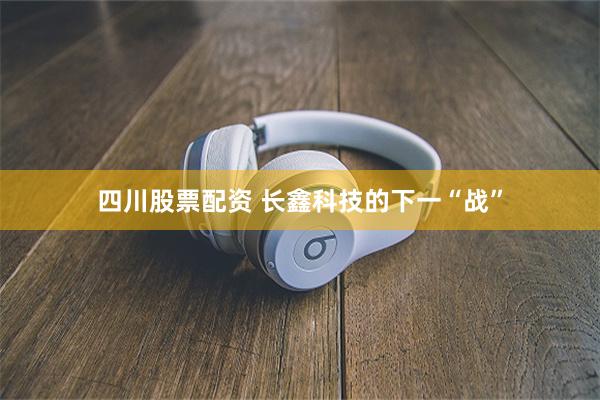 四川股票配资 长鑫科技的下一“战”