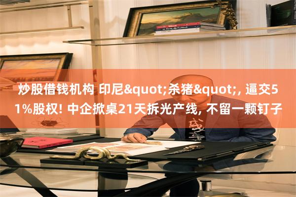 炒股借钱机构 印尼"杀猪", 逼交51%股权! 中企掀桌21天拆光产线, 不留一颗钉子