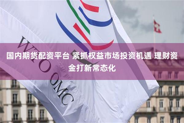 国内期货配资平台 紧抓权益市场投资机遇 理财资金打新常态化