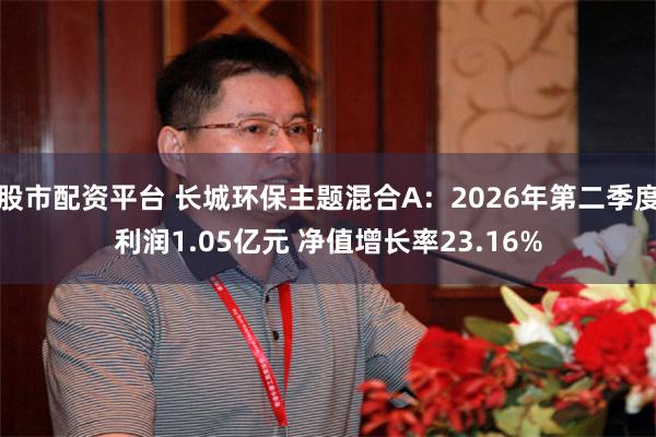 股市配资平台 长城环保主题混合A：2026年第二季度利润1.05亿元 净值增长率23.16%