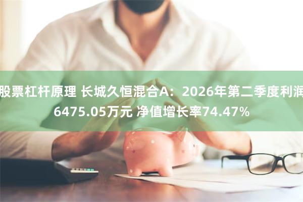 股票杠杆原理 长城久恒混合A：2026年第二季度利润6475.05万元 净值增长率74.47%