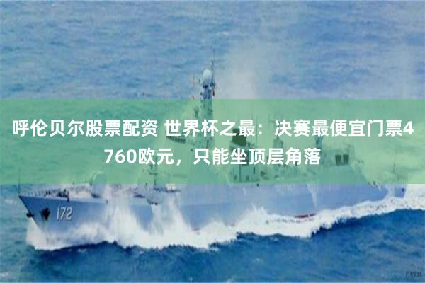 呼伦贝尔股票配资 世界杯之最：决赛最便宜门票4760欧元，只能坐顶层角落