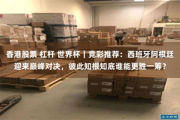 香港股票 杠杆 世界杯｜竞彩推荐：西班牙阿根廷迎来巅峰对决，彼此知根知底谁能更胜一筹？