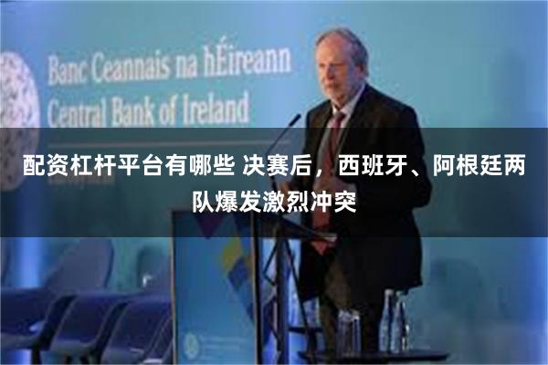 配资杠杆平台有哪些 决赛后，西班牙、阿根廷两队爆发激烈冲突