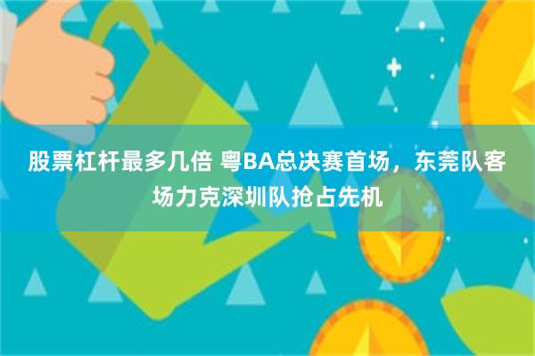 股票杠杆最多几倍 粤BA总决赛首场，东莞队客场力克深圳队抢占先机