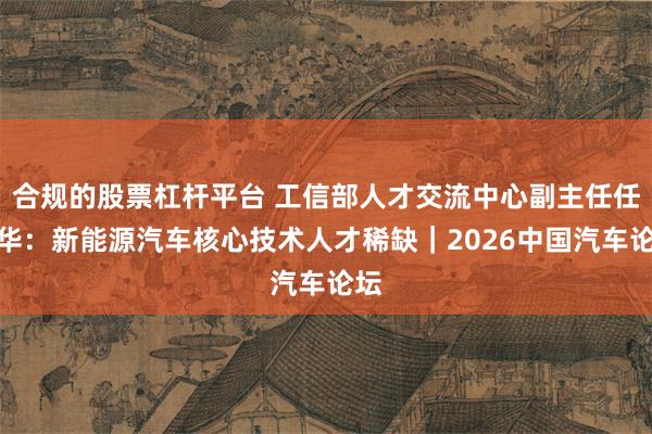 合规的股票杠杆平台 工信部人才交流中心副主任任利华：新能源汽车核心技术人才稀缺｜2026中国汽车论坛