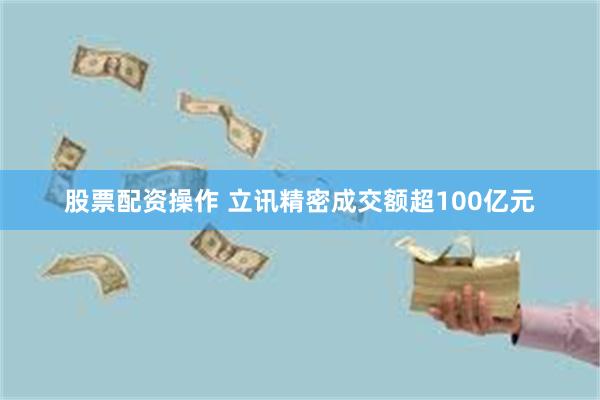 股票配资操作 立讯精密成交额超100亿元