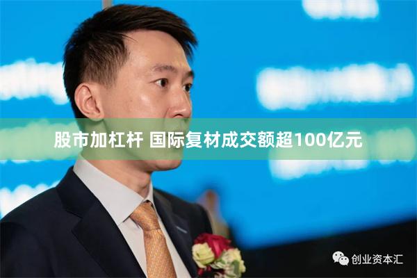 股市加杠杆 国际复材成交额超100亿元