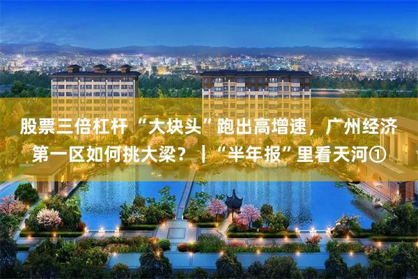 股票三倍杠杆 “大块头”跑出高增速，广州经济第一区如何挑大梁？｜“半年报”里看天河①