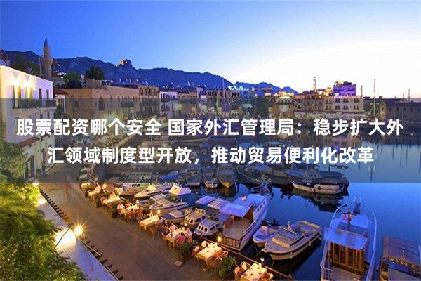 股票配资哪个安全 国家外汇管理局:稳步扩大外汇领域制度型开放,推动贸易便利化改革