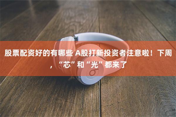 股票配资好的有哪些 A股打新投资者注意啦！下周，“芯”和“光”都来了
