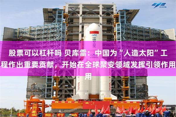 股票可以杠杆吗 贝库雷:中国为“人造太阳”工程作出重要贡献,开始在全球聚变领域发挥引领作用